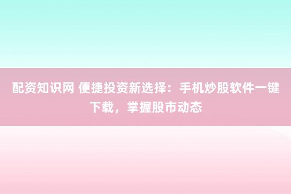 配资知识网 便捷投资新选择：手机炒股软件一键下载，掌握股市动态