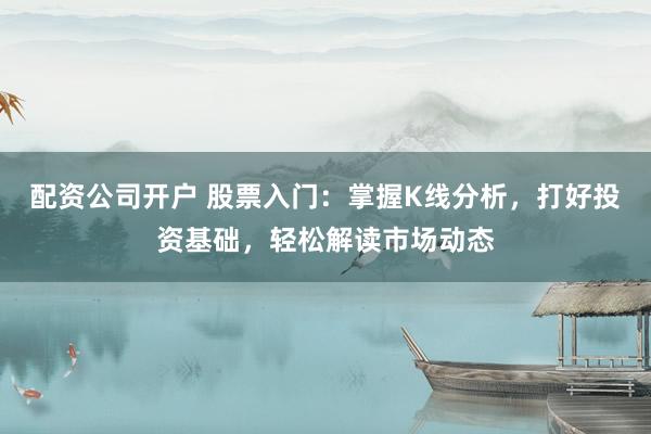 配资公司开户 股票入门：掌握K线分析，打好投资基础，轻松解读市场动态
