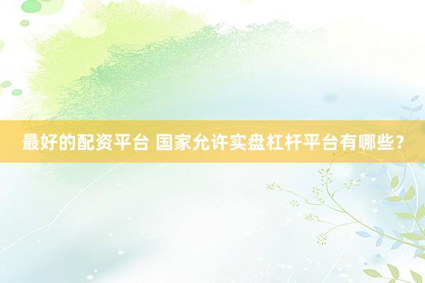 最好的配资平台 国家允许实盘杠杆平台有哪些?