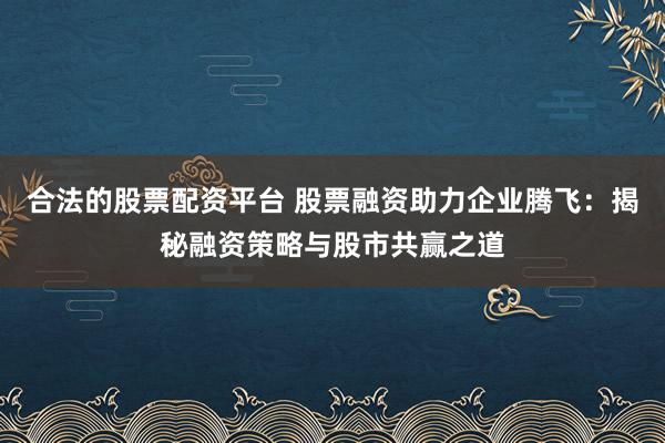 合法的股票配资平台 股票融资助力企业腾飞：揭秘融资策略与股市共赢之道
