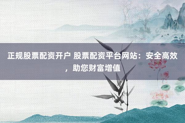 正规股票配资开户 股票配资平台网站:安全高效,助您财富增值