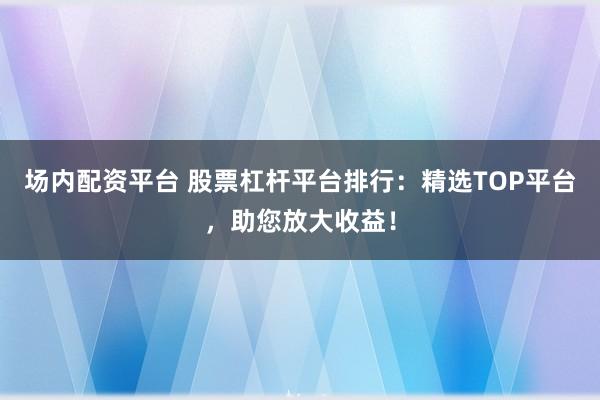 场内配资平台 股票杠杆平台排行:精选TOP平台,助您放大收益!
