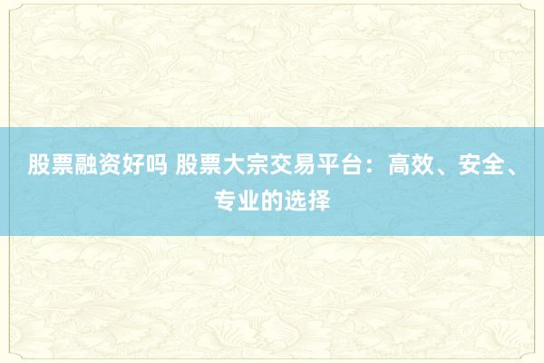 股票融资好吗 股票大宗交易平台:高效、安全、专业的选择