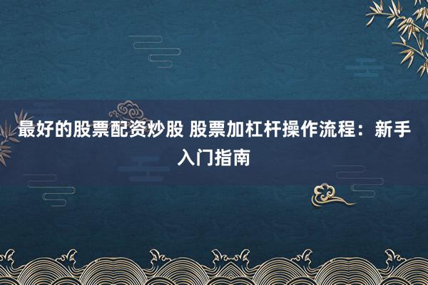 最好的股票配资炒股 股票加杠杆操作流程:新手入门指南