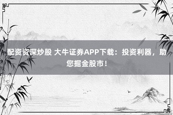配资资深炒股 大牛证券APP下载:投资利器,助您掘金股市!