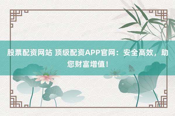 股票配资网站 顶级配资APP官网:安全高效,助您财富增值!