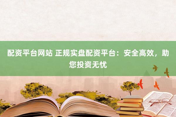 配资平台网站 正规实盘配资平台：安全高效，助您投资无忧