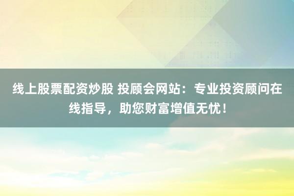 线上股票配资炒股 投顾会网站:专业投资顾问在线指导,助您财富增值无忧!