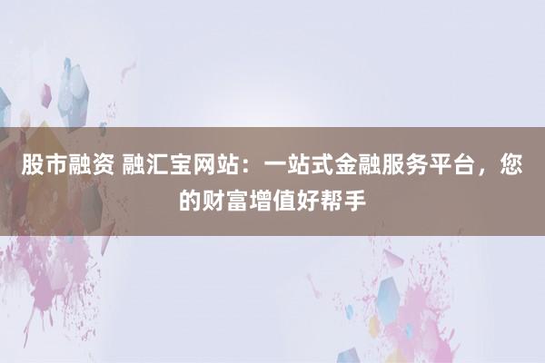 股市融资 融汇宝网站:一站式金融服务平台,您的财富增值好帮手