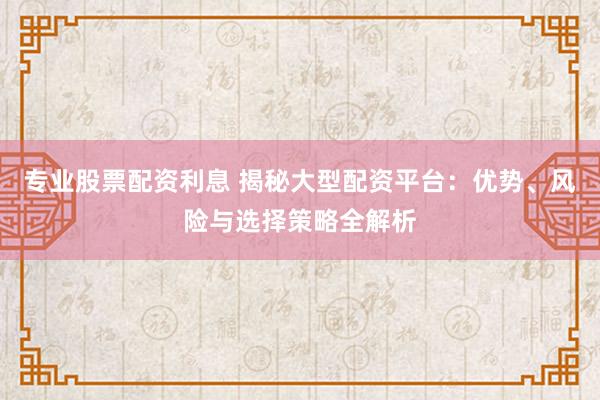 专业股票配资利息 揭秘大型配资平台:优势、风险与选择策略全解析