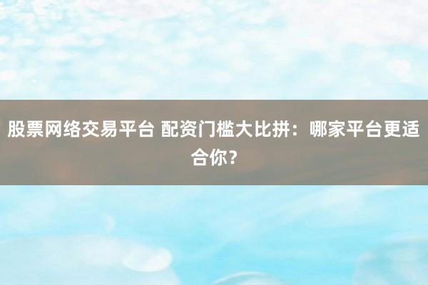 股票网络交易平台 配资门槛大比拼：哪家平台更适合你？