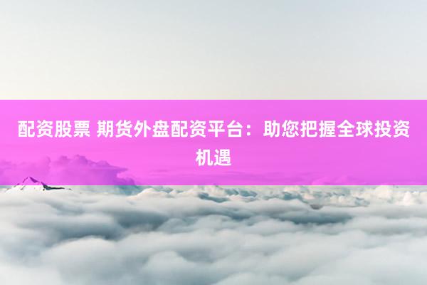 配资股票 期货外盘配资平台:助您把握全球投资机遇