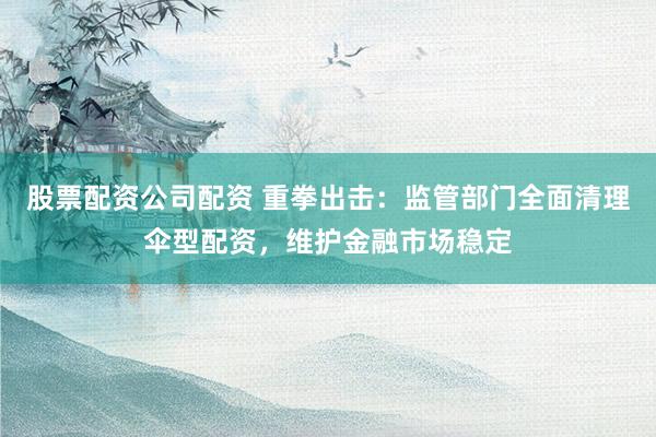 股票配资公司配资 重拳出击:监管部门全面清理伞型配资,维护金融市场稳定