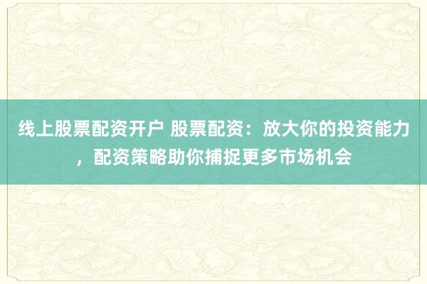 线上股票配资开户 股票配资:放大你的投资能力,配资策略助你捕捉更多市场机会