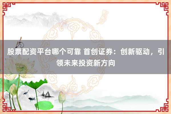 股票配资平台哪个可靠 首创证券:创新驱动,引领未来投资新方向