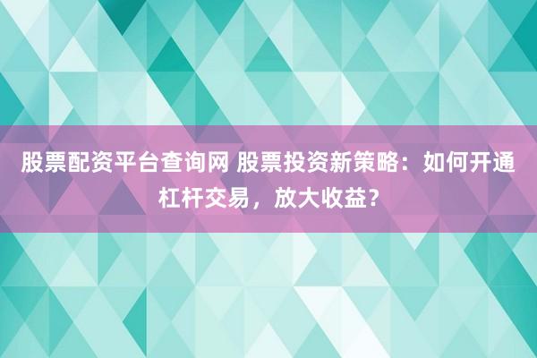 股票配资平台查询网 股票投资新策略：如何开通杠杆交易，放大收益？