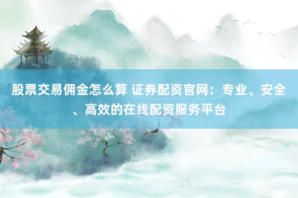股票交易佣金怎么算 证券配资官网：专业、安全、高效的在线配资服务平台