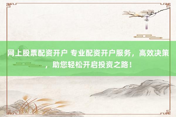 网上股票配资开户 专业配资开户服务，高效决策，助您轻松开启投资之路！