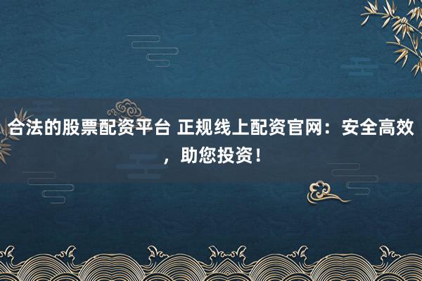 合法的股票配资平台 正规线上配资官网：安全高效，助您投资！