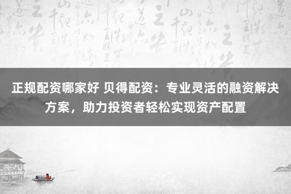 正规配资哪家好 贝得配资:专业灵活的融资解决方案,助力投资者轻松实现资产配置