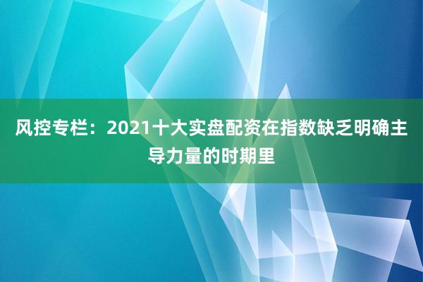 风控专栏:2021十大实盘配资在指数缺乏明确主导力量的时期里