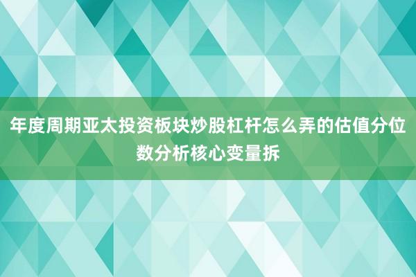 年度周期亚太投资板块炒股杠杆怎么弄的估值分位数分析核心变量拆
