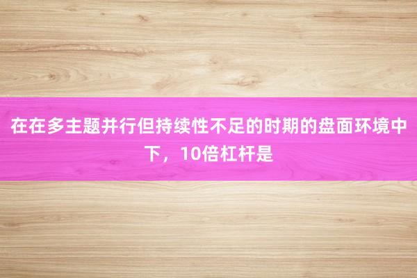 在在多主题并行但持续性不足的时期的盘面环境中下,10倍杠杆是