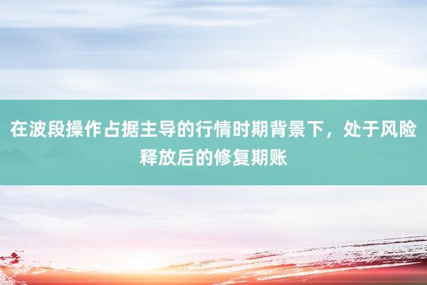在波段操作占据主导的行情时期背景下,处于风险释放后的修复期账