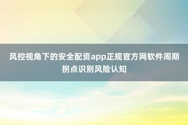 风控视角下的安全配资app正规官方网软件周期拐点识别风险认知