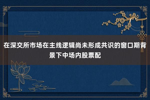 在深交所市场在主线逻辑尚未形成共识的窗口期背景下中场内股票配