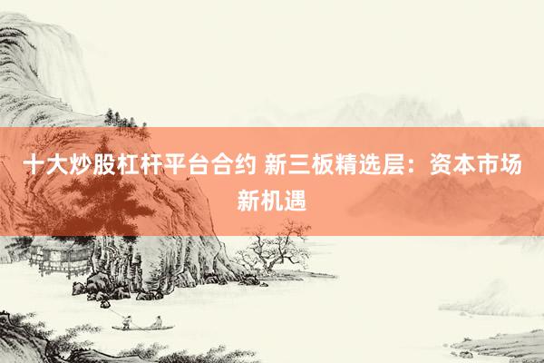 十大炒股杠杆平台合约 新三板精选层:资本市场新机遇