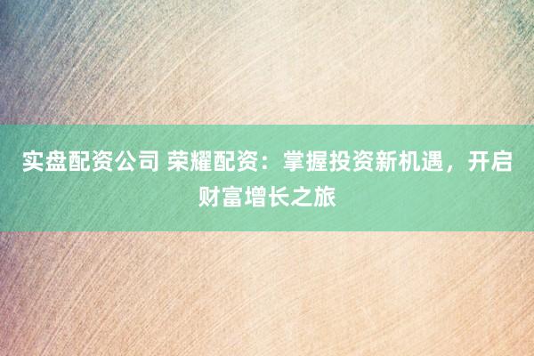实盘配资公司 荣耀配资:掌握投资新机遇,开启财富增长之旅