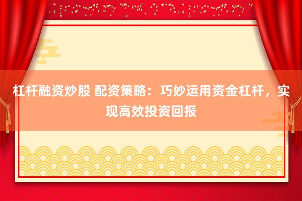 杠杆融资炒股 配资策略:巧妙运用资金杠杆,实现高效投资回报