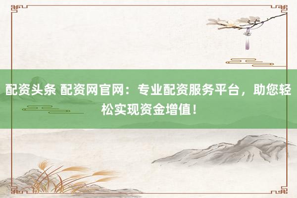 配资头条 配资网官网:专业配资服务平台,助您轻松实现资金增值!