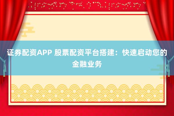 证券配资APP 股票配资平台搭建:快速启动您的金融业务