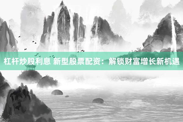 杠杆炒股利息 新型股票配资：解锁财富增长新机遇