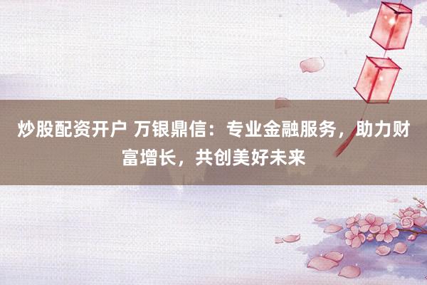 炒股配资开户 万银鼎信：专业金融服务，助力财富增长，共创美好未来