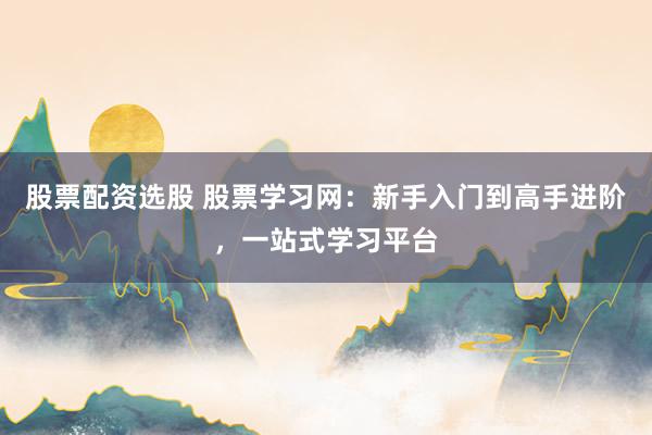 股票配资选股 股票学习网：新手入门到高手进阶，一站式学习平台
