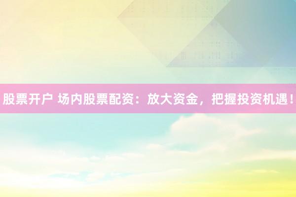 股票开户 场内股票配资：放大资金，把握投资机遇！