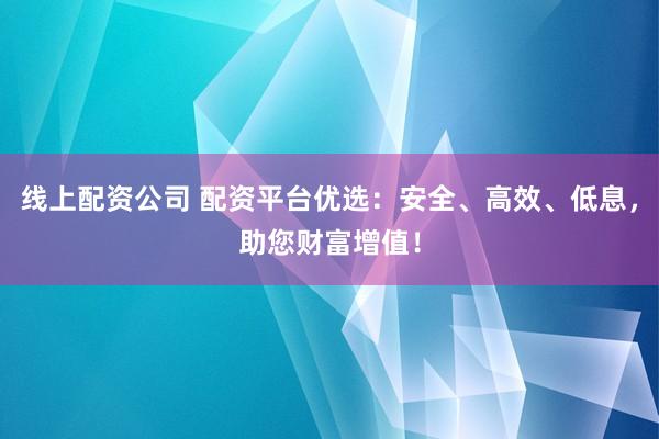 线上配资公司 配资平台优选：安全、高效、低息，助您财富增值！