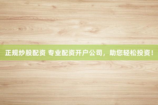 正规炒股配资 专业配资开户公司，助您轻松投资！
