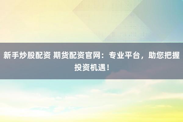 新手炒股配资 期货配资官网：专业平台，助您把握投资机遇！
