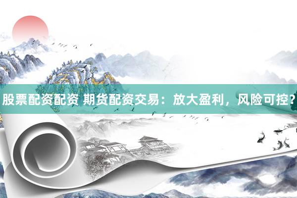 股票配资配资 期货配资交易：放大盈利，风险可控？