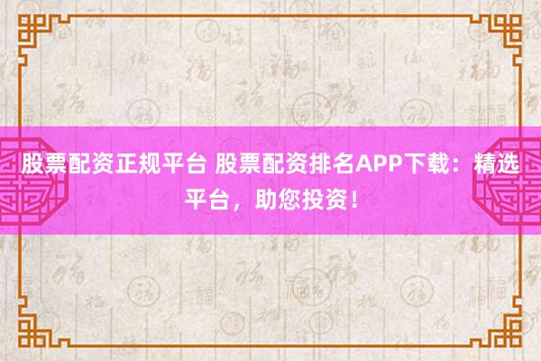 股票配资正规平台 股票配资排名APP下载：精选平台，助您投资！