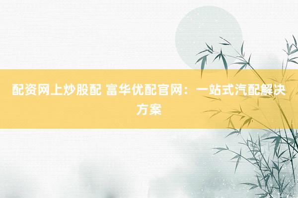 配资网上炒股配 富华优配官网：一站式汽配解决方案