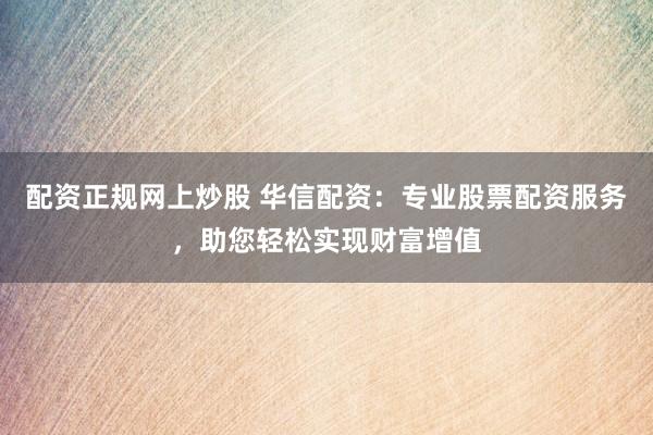 配资正规网上炒股 华信配资：专业股票配资服务，助您轻松实现财富增值