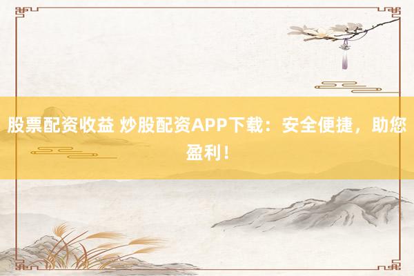 股票配资收益 炒股配资APP下载：安全便捷，助您盈利！