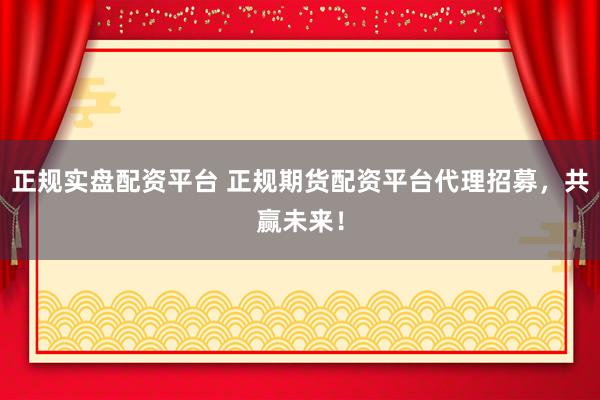 正规实盘配资平台 正规期货配资平台代理招募，共赢未来！