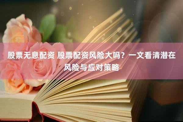 股票无息配资 股票配资风险大吗？一文看清潜在风险与应对策略
