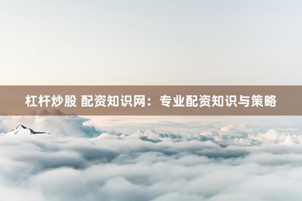 杠杆炒股 配资知识网：专业配资知识与策略